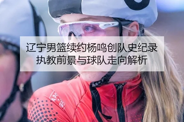辽宁男篮续约杨鸣创队史纪录 执教前景与球队走向解析