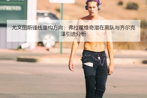 尤文图斯锋线重构方向：弗拉霍维奇潜在离队与齐尔克泽引进分析