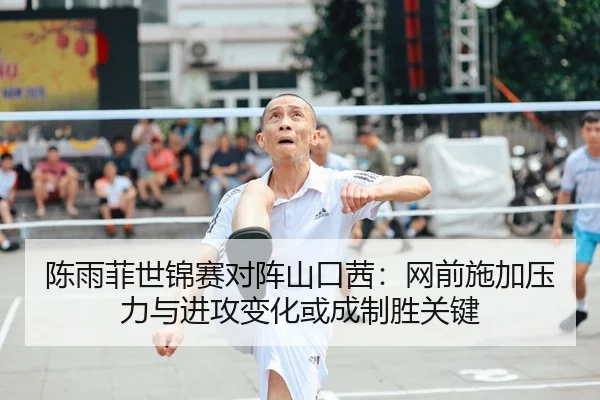陈雨菲世锦赛对阵山口茜：网前施加压力与进攻变化或成制胜关键